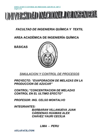 SIMULACION Y CONTROL DE PROCESOS- GRUPO 10- 2007-I
FIQT-UNI
FACULTAD DE INGENIERIA QUÍMICA Y TEXTIL
AREA ACADÉMICA DE INGENIERÍA QUÍMICA
BÁSICAS
SIMULACION Y CONTROL DE PROCESOS
PROYECTO: “EVAPORACION DE MELAZAS EN LA
PRODUCCION DE AZUCAR”
CONTROL:”CONCENTRACION DE MELAZAS
CONTROL EN EL ULTIMO EFECTO”
PROFESOR: ING. CELSO MONTALVO
INTEGRANTES:
BARBARAN VILLANUEVA JUAN
CÁRDENAS HUAMAN ALEX
CHÁVEZ YAURI CECÍLIA
LIMA - PERU
AULAFACIL.COMAULAFACIL.COM
 