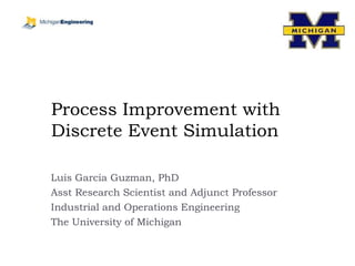 Process Improvement with Discrete Event Simulation Luis Garcia Guzman, PhD Asst Research Scientist and Adjunct Professor Industrial and Operations Engineering The University of Michigan 