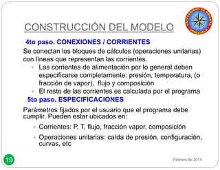 19 
CONSTRUCCIÓN DEL MODELO 
4to paso. CONEXIONES / CORRIENTES 
Se conectan los bloques de cálculos (operaciones unitarias) 
con líneas que representan las corrientes. 
 Las corrientes de alimentación por lo general deben 
especificarse completamente: presión, temperatura, (o 
fracción de vapor), flujo y composición 
 El resto de las corrientes es calculada por el programa 
5to paso. ESPECIFICACIONES 
Parámetros fijados por el usuario que el programa debe 
cumplir. Pueden estar ubicados en: 
 Corrientes: P, T, flujo, fracción vapor, composición 
 Operaciones unitarias: caída de presión, configuración, 
curvas, etc 
Febrero de 2014 
 
