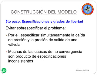 20 
CONSTRUCCIÓN DEL MODELO 
5to paso. Especificaciones y grados de libertad 
Evitar sobrespecificar el problema: 
 Por ej. especificar simultáneamente la caída 
de presión y la presión de salida de una 
válvula 
 Muchas de las causas de no convergencia 
son producto de especificaciones 
inconsistentes 
Febrero de 2014 
 