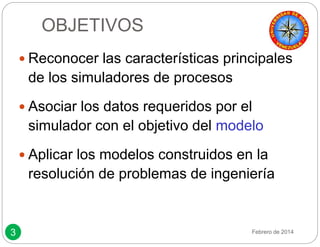 OBJETIVOS 
3 
 Reconocer las características principales 
de los simuladores de procesos 
 Asociar los datos requeridos por el 
simulador con el objetivo del modelo 
 Aplicar los modelos construidos en la 
resolución de problemas de ingeniería 
Febrero de 2014 
 