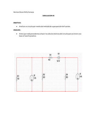 HermesStivenNiñoFonseca
SIMULACION #3
OBJETIVO:
Analizaruncircuitopor mediodel métodode superposiciónde Fuentes.
ANALISIS:
Antesque nadaprocedemosahacer loscálculosteóricosdel circuitopara así teneruna
base al hacerlopractico.