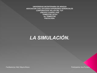 UNIVERSIDAD BICENTENARIA DE ARAGUA
ASOCIACION CIVIL ESTUDIOS SUPERIORES GERENCIALES
CORPORATIVOS VALLES DEL TUY
CREATEC-CHARALLAVE
TRIMESTRE 2019-II
3er TRIMESTRE
PSICOLOGÍA.
LA SIMULACIÓN.
Facilitador(a): MsC Mayira Bravo. Participante: Ana Pumero.
 