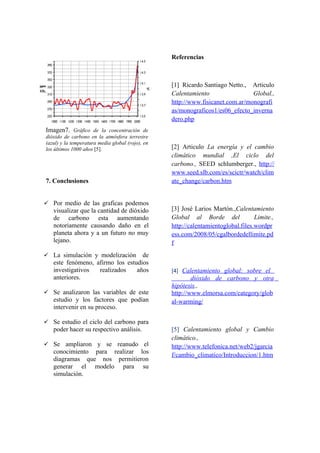 Referencias



                                                  [1] Ricardo Santiago Netto., Articulo
                                                  Calentamiento                 Global.,
                                                  http://www.fisicanet.com.ar/monografi
                                                  as/monograficos1/es06_efecto_inverna
                                                  dero.php
Imagen7. Gráfico de la concentración de
dióxido de carbono en la atmósfera terrestre
(azul) y la temperatura media global (rojo), en
los últimos 1000 años [5].                        [2] Articulo La energía y el cambio
                                                  climático mundial ,El ciclo del
                                                  carbono., SEED schlumberger., http://
                                                  www.seed.slb.com/es/scictr/watch/clim
7. Conclusiones                                   ate_change/carbon.htm


 Por medio de las graficas podemos
   visualizar que la cantidad de dióxido          [3] José Larios Martón.,Calentamiento
   de carbono esta aumentando                     Global al Borde del              Limite.,
   notoriamente causando daño en el               http://calentamientoglobal.files.wordpr
   planeta ahora y a un futuro no muy             ess.com/2008/05/cgalbordedellimite.pd
   lejano.                                        f
 La simulación y modelización     de
   este fenómeno, afirmo los estudios
   investigativos  realizados    años             [4] Calentamiento global: sobre el
   anteriores.                                            dióxido de carbono y otra
                                                  hipótesis.,
 Se analizaron las variables de este             http://www.elmorsa.com/category/glob
   estudio y los factores que podían              al-warming/
   intervenir en su proceso.

 Se estudio el ciclo del carbono para
   poder hacer su respectivo análisis.            [5] Calentamiento global y Cambio
                                                  climático.,
 Se ampliaron y se reanudo el                    http://www.telefonica.net/web2/jgarcia
   conocimiento para realizar los
                                                  f/cambio_climatico/Introduccion/1.htm
   diagramas que nos permitieron
   generar el modelo para su
   simulación.
 