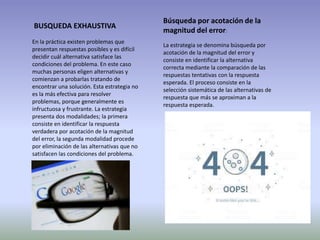 BUSQUEDA EXHAUSTIVA
En la práctica existen problemas que
presentan respuestas posibles y es difícil
decidir cuál alternativa satisface las
condiciones del problema. En este caso
muchas personas eligen alternativas y
comienzan a probarlas tratando de
encontrar una solución. Esta estrategia no
es la más efectiva para resolver
problemas, porque generalmente es
infructuosa y frustrante. La estrategia
presenta dos modalidades; la primera
consiste en identificar la respuesta
verdadera por acotación de la magnitud
del error, la segunda modalidad procede
por eliminación de las alternativas que no
satisfacen las condiciones del problema.
Búsqueda por acotación de la
magnitud del error:
La estrategia se denomina búsqueda por
acotación de la magnitud del error y
consiste en identificar la alternativa
correcta mediante la comparación de las
respuestas tentativas con la respuesta
esperada. El proceso consiste en la
selección sistemática de las alternativas de
respuesta que más se aproximan a la
respuesta esperada.
 