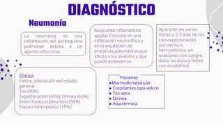 DIAGNÓSTICO
Paciente:
●Murmullo Vesícular
● Crepitantes tipo velcro
● Tos seca
● Disnea
● Alza térmica
Neumonía
Aparición en varias
horas o 2-3 días de tos
con expectoración
purulenta o
herrumbrosa, en
ocasiones con sangre,
dolor torácico y fiebre
con escalofríos.
La neumonía es una
inflamación del parénquima
pulmonar debida a un
agente infeccioso.
Respuesta inflamatoria
aguda: Consiste en una
infiltración neutrofílica y
en la exudación de
proteínas plasmáticas que
afecta a los alvéolos y que
puede extenderse
Clínica
Fiebre, afectación del estado
general
Tos (90%)
Expectoración (66%), Disnea (66%)
Dolor torácico pleurítico (50%)
Esputo hemoptoico (15%).
 