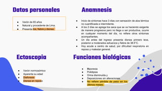 Anamnesis
Datos personales
● Varón de 65 años
● Natural y procedente de Lima.
● Presenta tos, fiebre y disnea.
Ectoscopia
● Varón normosómico
● Aparenta su edad
● Diaforesis
● Disnea en reposo
● Inicio de síntomas hace 3 días con sensación de alza térmica
no cuantificada e intermitente.
● A los 2 días se agrega tos seca que se va haciendo exigente
de manera progresiva pero no llega a ser productiva, ocurre
en cualquier momento del día, no refiere otros síntomas
acompañantes.
● Un día antes del ingreso presenta disnea primero leve,
posterior a moderados esfuerzos y fiebre de 38.5°C.
● Hoy acude a centro de salud, por dificultad respiratoria en
reposo y malestar general.
Funciones biológicas
● Hiporexia
● Polidipsia
● Orina disminuida y
● Deposiciones sin alteraciones.
● No refiere pérdida de peso en los
últimos meses.
 