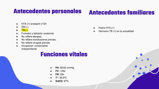 Antecedentes personales
● PA: 80/50 mmHg
● FC: 129x
● FR: 28x
● T°: 38,5ºC
● SatO2: 87%
● HTA (+) enalapril c/12h
● DM (-)
● TB(-)
● Fumador y bebedor ocasional.
● No refiere alergias.
● No refiere transfusiones previas.
● No refiere cirugías previas.
● Ocupación: comerciante
independiente
Antecedentes familiares
● Padre HTA (+)
● Hermano TB (+) en la actualidad
Funciones vitales
 