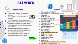 EXÁMENES
● Hemoglobina 13,4 gr/dl
● Leucocitos 15 700/mm3 sin desviación
izquierda
● Linfocitos: 5%
● plaquetas 560 000/mm3
● Perfil de coagulación normal
● VSG: 80 mm/h
● Glucosa: 102 mg /dL
● Urea: 89 mg/dL
● Creatinina 2,5 mg/dL
● Na: 133 mEq/L
● K: 3,3 mEq/L
● Cl: 113 mEq/L
● En la gasometría: pH: 7,24
● PO2: 58,5 mmHg,
● PCO2: 64,3 mmHg,
● HCO3-: 20.1 mEq/L,
● SatO2: 85 %
● FiO2: 21%.
● Prueba rápida para Covid-19: no reactiva.
● Lactato: 5.7 mOsmolaridad: 270
● Piel húmeda, caliente, sin palidez ni
ictericia.
● No hay edema en extremidades ni
clubbing.
● TyP: amplexación disminuida bilateral.
● Había disminución del murmullo vesicular y
crepitantes tipo velcro en ambas bases
pulmonares, uso de músculos accesorios
intercostales.
● Al examen cardiovascular los ruidos
cardíacos eran rítmicos, S1 N S2 N S3 –
S4 - no se auscultan soplos.
● SNC tendencia al sueño, LOTEP, no
focalización ni signos meníngeos.
Laboratorio
Examen físico
0.7 a 1.3 mg/dL
Acidosis
respiratoria
 