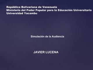 República Bolivariana de Venezuela 
Ministerio del Poder Popular para la Educación Universitaria 
Universidad Yacambu 
Simulación de la Audiencia 
JAVIER LUCENA 
 