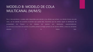 Dos o más servidores o canales están disponibles para atender a los clientes que arriban. Los clientes forman una sola
cola y se los atiende de acuerdo al servidor que queda libre. Asumimos que los arribos siguen la distribución de
probabilidad de Poisson y los tiempos de servicio son distribuidos exponencialmente.
Los servicios se los hace de acuerdo a la política primero en llegar primero en ser servido (PEPS) y todos los servidores
atienden a la misma tasa.
MODELO B: MODELO DE COLA
MULTICANAL (M/M/S)
 