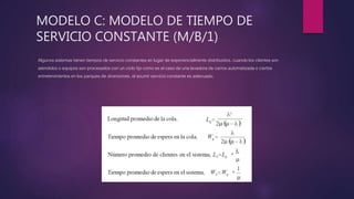 MODELO C: MODELO DE TIEMPO DE
SERVICIO CONSTANTE (M/B/1)
Algunos sistemas tienen tiempos de servicio constantes en lugar de exponencialmente distribuidos. cuando los clientes son
atendidos o equipos son procesados con un ciclo fijo como es el caso de una lavadora de carros automatizada o ciertos
entretenimientos en los parques de diversiones, el asumir servicio constante es adecuado.
 