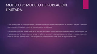 MODELO D: MODELO DE POBLACIÓN
LIMITADA.
• Este modelo puede ser usado por ejemplo si estamos considerando reparaciones de equipo en una fábrica que tiene 5 máquinas.
Este modelo permite cualquier número de reparadores a ser considerados.
• La razón por la cual este modelo difiere de los otros tres es que ahora hay una relación de dependencia entre la longitud de la cola
y la tasa de arribo. La situación extrema sería si en la fábrica tenemos 5 máquinas, todas se han dañado y necesitan reparación;
siendo en este caso la tasa de arribo CERO. En general, si la línea de espera crece, la rata de llegada tiende a cero
 