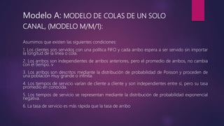 Modelo A: MODELO DE COLAS DE UN SOLO
CANAL, (MODELO M/M/1):
Asumimos que existen las siguientes condiciones:
1. Los clientes son servidos con una política FIFO y cada arribo espera a ser servido sin importar
la longitud de la línea o cola.
2. Los arribos son independientes de arribos anteriores, pero el promedio de arribos, no cambia
con el tiempo. v
3. Los arribos son descritos mediante la distribución de probabilidad de Poisson y proceden de
una población muy grande o infinita.
4. Los tiempos de servicio varían de cliente a cliente y son independientes entre sí, pero su tasa
promedio en conocida.
5. Los tiempos de servicio se representan mediante la distribución de probabilidad exponencial
negativa.
6. La tasa de servicio es más rápida que la tasa de arribo
 