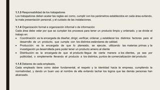 1.1.3 Responsabilidad de los trabajadores
Los trabajadores deben acatar las reglas así como, cumplir con los parámetros establecidos en cada área evitando,
la mala presentación personal, y el cuidado de las instalaciones.
1.1.4 Organización formal e organización informal o de información
Cada área debe velar por que se cumplan los procesos para tener un producto limpio y ordenado, y se divide el
trabajo en:
 Coordinación: es la encargada de diseñar, dirigir, verificar, ordenar, y establecer los distintos factores para el
desarrollo de un producto, que cumpla con los distintos estándares de calidad.
 Producción: es la encargada de que lo planeado, se ejecute, utilizando las materias primas y la
investigación ya desarrollada para poder tener un producto ameno al cliente
 Distribución: es la encargada de que el producto llegue de cierta manera a los clientes, ya sea por
publicidad, o simplemente llevando el producto a los distintos, puntos de comercialización del producto
1.1.5 Deberes de cada empleado.
Cada empleado tiene como deber fundamental, el respeto y la identidad hacia la empresa, cumpliendo la
normatividad, y dando un buen uso al nombre de ella evitando tachar los logros que las demás personas han
alcanzado.
 