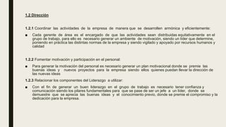 1.2 Dirección
1.2.1 Coordinar las actividades de la empresa de manera que se desarrollen armónica y eficientemente:
■ Cada gerente de área es el encargado de que las actividades sean distribuidas equitativamente en el
grupo de trabajo, para ello es necesario generar un ambiente de motivación, siendo un líder que determine,
poniendo en práctica las distintas normas de la empresa y siendo vigilado y apoyado por recursos humanos y
calidad
1.2.2 Fomentar motivación y participación en el personal:
■ Para generar la motivación del personal es necesario generar un plan motivacional donde se premie las
buenas ideas y nuevos proyectos para la empresa siendo ellos quienes puedan llevar la dirección de
las nuevas ideas
1.2.3 Relacionar los componentes del Liderazgo a utilizar:
■ Con el fin de generar un buen liderazgo en el grupo de trabajo es necesario tener confianza y
comunicación siendo los pilares fundamentales para que se pase de ser un jefe a un líder, donde se
demuestre que se aprecia las buenas ideas y el conocimiento previo, donde se premie el compromiso y la
dedicación para la empresa.
 