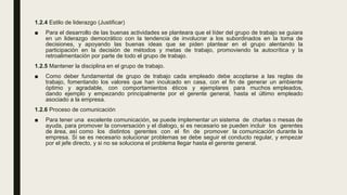1.2.4 Estilo de liderazgo (Justificar)
■ Para el desarrollo de las buenas actividades se planteara que el líder del grupo de trabajo se guiara
en un liderazgo democrático con la tendencia de involucrar a los subordinados en la toma de
decisiones, y apoyando las buenas ideas que se piden plantear en el grupo alentando la
participación en la decisión de métodos y metas de trabajo, promoviendo la autocrítica y la
retroalimentación por parte de todo el grupo de trabajo.
1.2.5 Mantener la disciplina en el grupo de trabajo.
■ Como deber fundamental de grupo de trabajo cada empleado debe acoplarse a las reglas de
trabajo, fomentando los valores que han inculcado en casa, con el fin de generar un ambiente
óptimo y agradable, con comportamientos éticos y ejemplares para muchos empleados,
dando ejemplo y empezando principalmente por el gerente general, hasta el último empleado
asociado a la empresa.
1.2.6 Proceso de comunicación
■ Para tener una excelente comunicación, se puede implementar un sistema de charlas o mesas de
ayuda, para promover la conversación y el dialogo, si es necesario se pueden incluir los gerentes
de área, así como los distintos gerentes con el fin de promover la comunicación durante la
empresa. Si se es necesario solucionar problemas se debe seguir el conducto regular, y empezar
por el jefe directo, y si no se soluciona el problema llegar hasta el gerente general.
 