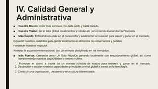 IV. Calidad General y
Administrativa
■ Nuestra Misión: Crear más sonrisas con cada sorbo y cada bocado.
■ Nuestra Visión: Ser el líder global en alimentos y bebidas de conveniencia Ganando con Propósito.
■ Más Rápido: Enfocándonos más en el consumidor y acelerando la inversión para crecer y ganar en el mercado.
Expandir nuestros portafolios para ganar localmente en alimentos de conveniencia y bebidas.
Fortalecer nuestros negocios.
Acelerar la expansión internacional, con un enfoque disciplinado en los mercados.
■ Más Fuertes: Operando como Un Solo PepsiCo, ganando localmente con empoderamiento global, así como
transformando nuestras capacidades y nuestra cultura.
1. Promover el ahorro a través de un manejo holístico de costos para reinvertir y ganar en el mercado.
2. Desarrollar y escalar nuestras capacidades principales a nivel global a través de la tecnología.
3. Construir una organización, un talento y una cultura diferenciados.
 