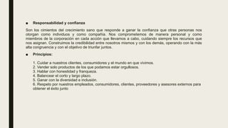 ■ Responsabilidad y confianza
Son los cimientos del crecimiento sano que responde a ganar la confianza que otras personas nos
otorgan como individuos y como compañía. Nos comprometemos de manera personal y como
miembros de la corporación en cada acción que llevamos a cabo, cuidando siempre los recursos que
nos asignan. Construimos la credibilidad entre nosotros mismos y con los demás, operando con la más
alta congruencia y con el objetivo de triunfar juntos.
■ Principios:
1. Cuidar a nuestros clientes, consumidores y el mundo en que vivimos.
2. Vender solo productos de los que podamos estar orgullosos.
3. Hablar con honestidad y franqueza.
4. Balancear el corto y largo plazo.
5. Ganar con la diversidad e inclusión.
6. Respeto por nuestros empleados, consumidores, clientes, proveedores y asesores externos para
obtener el éxito junto
 