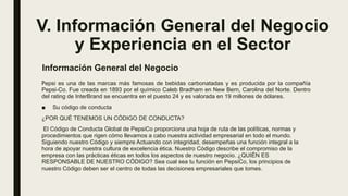 V. Información General del Negocio
y Experiencia en el Sector
Pepsi es una de las marcas más famosas de bebidas carbonatadas y es producida por la compañía
Pepsi-Co. Fue creada en 1893 por el químico Caleb Bradham en New Bern, Carolina del Norte. Dentro
del rating de InterBrand se encuentra en el puesto 24 y es valorada en 19 millones de dólares.
■ Su código de conducta
¿POR QUÉ TENEMOS UN CÓDIGO DE CONDUCTA?
El Código de Conducta Global de PepsiCo proporciona una hoja de ruta de las políticas, normas y
procedimientos que rigen cómo llevamos a cabo nuestra actividad empresarial en todo el mundo.
Siguiendo nuestro Código y siempre Actuando con integridad, desempeñas una función integral a la
hora de apoyar nuestra cultura de excelencia ética. Nuestro Código describe el compromiso de la
empresa con las prácticas éticas en todos los aspectos de nuestro negocio. ¿QUIÉN ES
RESPONSABLE DE NUESTRO CÓDIGO? Sea cual sea tu función en PepsiCo, los principios de
nuestro Código deben ser el centro de todas las decisiones empresariales que tomes.
Información General del Negocio
 