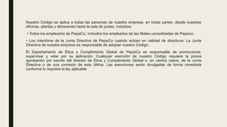Nuestro Código se aplica a todas las personas de nuestra empresa, en todas partes, desde nuestras
oficinas, plantas y almacenes hasta la sala de juntas, incluidos:
• Todos los empleados de PepsiCo, incluidos los empleados de las filiales consolidadas de Pepsico.
• Los miembros de la Junta Directiva de PepsiCo cuando actúan en calidad de directivos. La Junta
Directiva de nuestra empresa es responsable de adoptar nuestro Código.
El Departamento de Ética y Cumplimiento Global de PepsiCo es responsable de promocionar,
supervisar y velar por su aplicación. Cualquier exención de nuestro Código requiere la previa
aprobación por escrito del director de Ética y Cumplimiento Global o, en ciertos casos, de la Junta
Directiva o de una comisión de esta última. Las exenciones serán divulgadas de forma inmediata
conforme lo requiere la ley aplicable.
 