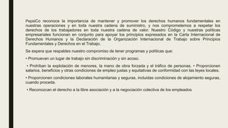 PepsiCo reconoce la importancia de mantener y promover los derechos humanos fundamentales en
nuestras operaciones y en toda nuestra cadena de suministro, y nos comprometemos a respetar los
derechos de los trabajadores en toda nuestra cadena de valor. Nuestro Código y nuestras políticas
empresariales funcionan en conjunto para apoyar los principios expresados en la Carta Internacional de
Derechos Humanos y la Declaración de la Organización Internacional de Trabajo sobre Principios
Fundamentales y Derechos en el Trabajo.
Se espera que respaldes nuestro compromiso de tener programas y políticas que:
• Promuevan un lugar de trabajo sin discriminación y sin acoso.
• Prohíban la explotación de menores, la mano de obra forzada y el tráfico de personas. • Proporcionen
salarios, beneficios y otras condiciones de empleo justas y equitativas de conformidad con las leyes locales.
• Proporcionen condiciones laborales humanitarias y seguras, incluidas condiciones de alojamiento seguras,
cuando proceda.
• Reconozcan el derecho a la libre asociación y a la negociación colectiva de los empleados
 