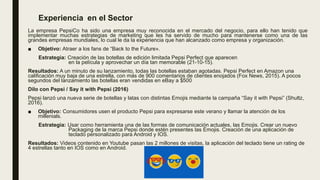 Experiencia en el Sector
La empresa PepsiCo ha sido una empresa muy reconocida en el mercado del negocio, para ello han tenido que
implementar muchas estrategias de marketing que les ha servido de mucho para mantenerse como una de las
grandes empresas mundiales, lo cual le da la experiencia que han alcanzado como empresa y organización.
■ Objetivo: Atraer a los fans de “Back to the Future».
Estrategia: Creación de las botellas de edición limitada Pepsi Perfect que aparecen
en la película y aprovechar un día tan memorable (21-10-15).
Resultados: A un minuto de su lanzamiento, todas las botellas estaban agotadas. Pepsi Perfect en Amazon una
calificación muy baja de una estrella, con más de 900 comentarios de clientes enojados (Fox News, 2015). A pocos
segundos del lanzamiento las botellas eran vendidas en eBay a $500
Dilo con Pepsi / Say it with Pepsi (2016)
Pepsi lanzó una nueva serie de botellas y latas con distintas Emojis mediante la campaña “Say it with Pepsi” (Shultz,
2016).
■ Objetivo: Consumidores usen el producto Pepsi para expresarse este verano y llamar la atención de los
millenials.
Estrategia: Usar como herramienta una de las formas de comunicación actuales, las Emojis. Crear un nuevo
Packaging de la marca Pepsi donde estén presentes las Emojis. Creación de una aplicación de
teclado personalizado para Android y IOS.
Resultados: Videos contenido en Youtube pasan las 2 millones de visitas, la aplicación del teclado tiene un rating de
4 estrellas tanto en IOS como en Android.
 