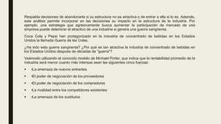 Respalda decisiones de abandonarla si su estructura no es atractiva o de entrar a ella si lo es. Además,
este análisis permite incorporar en las decisiones su impacto en la estructura de la industria. Por
ejemplo, una estrategia que agresivamente busca aumentar la participación de mercado de una
empresa puede deteriorar el atractivo de una industria si genera una guerra sangrienta.
Coca Cola y Pepsi han protagonizado en la industria de concentrado de bebidas en los Estados
Unidos la llamada Guerra de las Colas.
¿Ha sido esta guerra sangrienta? ¿Por qué es tan atractiva la industria de concentrado de bebidas en
los Estados Unidos después de décadas de "guerra"?
Veámoslo utilizando el conocido modelo de Michael Porter, que indica que la rentabilidad promedio de la
industria será menor cuanto más intensas sean las siguientes cinco fuerzas:
 •La amenaza de nuevos entrantes
 •El poder de negociación de los proveedores
 •El poder de negociación de los compradores
 •La rivalidad entre los competidores existentes
 •La amenaza de los sustitutos
 