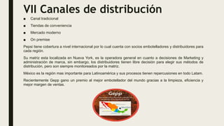 VII Canales de distribución
■ Canal tradicional
■ Tiendas de conveniencia
■ Mercado moderno
■ On premise
Pepsi tiene cobertura a nivel internacional por lo cual cuenta con socios embotelladores y distribuidores para
cada región.
Su matriz esta localizada en Nueva York, es la operadora general en cuanto a decisiones de Marketing y
administración de marca, sin embargo, los distribuidores tienen libre decisión para elegir sus métodos de
distribución, pero son siempre monitoreados por la matriz.
México es la región mas importante para Latinoamérica y sus procesos tienen repercusiones en todo Latam.
Recientemente Gepp gano un premio al mejor embotellador del mundo gracias a la limpieza, eficiencia y
mejor margen de ventas.
 