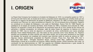 I. ORIGEN
La Pepsi-Cola Company fue fundada en el estado de Delaware en 1919. La compañía quebró en 1931 y
el 8 de junio del mismo año, la receta de la marca y el jarabe fueron adquiridos por Charles Guth que era
dueño de un negocio de fabricación de jarabe en Baltimore, Maryland. En 1965, la Pepsi Cola Company
se fusionó con Frito-Lay, Inc. para convertirse en PepsiCo, Inc. En el momento de su fundación, PepsiCo
se constituyó en el estado de Delaware y con sede en Manhattan, Nueva York En 1986 PepsiCo se
estableció en el estado de Carolina del Norte. Entre finales de 1980 y mediados de la década de 1990,
PepsiCo se expandió a través de la adquisición de empresas fuera de su foco central de las marcas de
alimentos y bebidas envasados; sin embargo, salió de estas líneas de negocios no básicos en gran
medida en 1997, tras la venta de algunos y la escisión de otros, conformando una nueva empresa
llamada Tricon Global Restaurants, que más tarde se hizo conocido como Yumy Brands, Inc. PepsiCo
también era propietaria de otras marcas que más tarde vendió, por lo que pudo centrarse en sus líneas
de bebidas, de acuerdo con analistas de inversión que informan sobre la venta de activos en 1997.
Algunas marcas anteriormente propiedad de PepsiCo incluyen: Pizza Hut, Taco Bell, KFC, Hot 'n
Now, East Side Mario, D'Angelo Sandwich Shops, Chevys Fresh Mex, California Pizza Kitchen,
Stolichnaya a través de un acuerdo con licencia, Wilson Sporting Goods​ y North American Van Lines. La
conclusión de las desinversiones en 1997 fue seguida por múltiples adquisiciones a gran escala: la
extensión de operaciones hacia otras líneas de alimentos y bebidas.
 