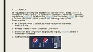 ■ 2. EMBALAJE
El etiquetado ha sido impreso directamente sobre el envase, donde aparece: el
nombre del producto (PEPSI), el logotipo de la compañía ' nombre de la compañía,
ingredientes, dirección del fabricante, teléfono del consumidor, código de barras
y fecha de caducidad. Los dos primeros con una tipografía y colores
característicos.
■ En el etiquetado de la bebida, se puede distinguir las siguientes
características:
■ Nombre comercial y del Fabricante o Distribuidor.
■ Descripción de la composición del producto en peso, volumen, calibre o
contenido de unidades.
■ Restricciones Legales.
 