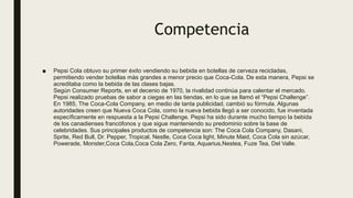 Competencia
■ Pepsi Cola obtuvo su primer éxito vendiendo su bebida en botellas de cerveza recicladas,
permitiendo vender botellas más grandes a menor precio que Coca-Cola. De esta manera, Pepsi se
acreditaba como la bebida de las clases bajas.
Según Consumer Reports, en el decenio de 1970, la rivalidad continúa para calentar el mercado.
Pepsi realizado pruebas de sabor a ciegas en las tiendas, en lo que se llamó el “Pepsi Challenge”.
En 1985, The Coca-Cola Company, en medio de tanta publicidad, cambió su fórmula. Algunas
autoridades creen que Nueva Coca Cola, como la nueva bebida llegó a ser conocido, fue inventada
específicamente en respuesta a la Pepsi Challenge. Pepsi ha sido durante mucho tiempo la bebida
de los canadienses francófonos y que sigue manteniendo su predominio sobre la base de
celebridades. Sus principales productos de competencia son: The Coca Cola Company, Dasani,
Sprite, Red Bull, Dr. Pepper, Tropical, Nestle, Coca Coca light, Minute Maid, Coca Cola sin azúcar,
Powerade, Monster,Coca Cola,Coca Cola Zero, Fanta, Aquarius,Nestea, Fuze Tea, Del Valle.
 