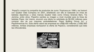 PepsiCo compró la compañía de productos de zumo Tropicana en 1998 y se fusionó
con Quaker Oats Company en 2001, añadiendo con ello el Gatorade en línea de
bebidas deportivas y otras marcas Quaker Oats como Chewy Granola Bars, Tía
Jemima, entre otros. PepsiCo cambia su imagen a nivel mundial para la línea de
bebidas Pepsi. Así mismo, anunció una oferta no solicitada de $6.000 millones para
comprar dos de sus mayores embotelladoras: Pepsi Bottling Group Inc. y
PepsiAmericas Inc. Esta oferta valoró las empresas en US$6.400 millones y US$2.900
millones. Ambas empresas rechazaron la oferta de PepsiCo, considerando que ésta
las infravaloraba.
 