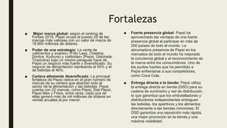 Fortalezas
■ Mejor marca global: según el ranking de
Forbes 2019, Pepsi ocupa el puesto 29 de las
marcas más valiosas con un valor de marca de
18.800 millones de dólares.
■ Poder de una estrategia: La venta de
«alimentos y snacks» (Frito Lays, Cheetos,
Doritos, Kurkure) y «bebidas» (Pepsi, Gatorade,
Tropicana) bajo un mismo paraguas hace de
Pepsi un negocio más fuerte y diversificado. Su
negocio de alimentación representa el 54% y el
de bebidas el 46%.
■ Cartera altamente diversificada: La principal
fortaleza de Pepsi radica en el gran número de
marcas de su cartera que abarcan todo el
sector de la alimentación y las bebidas. Pepsi
cuenta con 22 marcas, como Pepsi, Diet Pepsi,
Pepsi Max y Fritos, entre otras; cada una de
ellas genera más de mil millones de dólares en
ventas anuales al por menor.
■ Fuerte presencia global: Pepsi ha
aprovechado las ventajas de una fuerte
presencia global al participar en más de
200 países de todo el mundo. La
abrumadora presencia de Pepsi en los
mercados de todo el mundo ha mejorado
la conciencia global y el reconocimiento de
la marca entre los consumidores. Uno de
los puntos fuertes que ha permitido a
Pepsi enfrentarse a sus competidores,
como Coca Cola.
■ Entrega directa a la tienda: Pepsi utiliza
la entrega directa en tienda (DSD) para su
cadena de suministro y red de distribución,
lo que garantiza que los embotelladores y
distribuidores independientes entreguen
las bebidas, los aperitivos y los alimentos
directamente a las tiendas minoristas. El
DSD garantiza una reposición más rápida,
una mejor promoción en la tienda y una
máxima visibilidad.
 