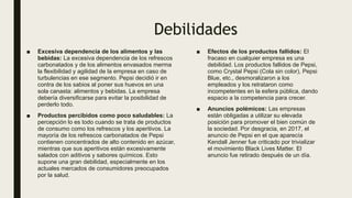 Debilidades
■ Excesiva dependencia de los alimentos y las
bebidas: La excesiva dependencia de los refrescos
carbonatados y de los alimentos envasados merma
la flexibilidad y agilidad de la empresa en caso de
turbulencias en ese segmento. Pepsi decidió ir en
contra de los sabios al poner sus huevos en una
sola canasta: alimentos y bebidas. La empresa
debería diversificarse para evitar la posibilidad de
perderlo todo.
■ Productos percibidos como poco saludables: La
percepción lo es todo cuando se trata de productos
de consumo como los refrescos y los aperitivos. La
mayoría de los refrescos carbonatados de Pepsi
contienen concentrados de alto contenido en azúcar,
mientras que sus aperitivos están excesivamente
salados con aditivos y sabores químicos. Esto
supone una gran debilidad, especialmente en los
actuales mercados de consumidores preocupados
por la salud.
■ Efectos de los productos fallidos: El
fracaso en cualquier empresa es una
debilidad. Los productos fallidos de Pepsi,
como Crystal Pepsi (Cola sin color), Pepsi
Blue, etc., desmoralizaron a los
empleados y los retrataron como
incompetentes en la esfera pública, dando
espacio a la competencia para crecer.
■ Anuncios polémicos: Las empresas
están obligadas a utilizar su elevada
posición para promover el bien común de
la sociedad. Por desgracia, en 2017, el
anuncio de Pepsi en el que aparecía
Kendall Jenner fue criticado por trivializar
el movimiento Black Lives Matter. El
anuncio fue retirado después de un día.
 