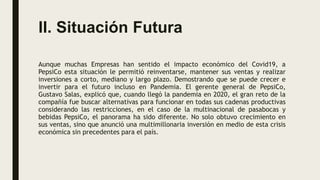 II. Situación Futura
Aunque muchas Empresas han sentido el impacto económico del Covid19, a
PepsiCo esta situación le permitió reinventarse, mantener sus ventas y realizar
inversiones a corto, mediano y largo plazo. Demostrando que se puede crecer e
invertir para el futuro incluso en Pandemia. El gerente general de PepsiCo,
Gustavo Salas, explicó que, cuando llegó la pandemia en 2020, el gran reto de la
compañía fue buscar alternativas para funcionar en todas sus cadenas productivas
considerando las restricciones, en el caso de la multinacional de pasabocas y
bebidas PepsiCo, el panorama ha sido diferente. No solo obtuvo crecimiento en
sus ventas, sino que anunció una multimillonaria inversión en medio de esta crisis
económica sin precedentes para el país.
 