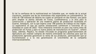 Es tal la confianza de la multinacional en Colombia que, en medio de la actual
coyuntura, sostiene una de las inversiones más importantes en Latinoamérica. Se
trata de 158 millones de dólares los cuales se utilizarán en dos frentes: una parte
para ampliar la planta ubicada en Funza, Cundinamarca; y la otra para la
construcción y operación de una moderna planta de producción localizada en
Guarne, Antioquia, con la que espera crear 700 puestos de trabajo en esa región.
La expectativa es que las nuevas instalaciones comiencen a funcionar en su
totalidad en junio de 2022: “Esta millonaria inversión es para una nueva línea de
producción en Funza y para la nueva planta de manufactura en Guarne”, reiteró
Salas. Además, PepsiCo, ha estado vinculada en programas gubernamentales de
Agricultura por realizar compras de manera anticipada las cosechas para que los
productores agrícolas garanticen la venta de sus productos, participación que se
incrementarán y a la vez garantizaran el crecimiento de la compañía
internacionalmente.
 
