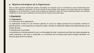 ■ Objetivos Estratégicos de la Organización
Para el último período planificado existen prioridades de mercado que se consideran la base fundamental para
alcanzar los objetivos propuestos. El punto central de este trabajo será apoyar a la consecución de los objetivos
detallados en el numeral dos y cuatro, para el efecto se realizará un plan de Trade marketing dirigido a los clientes
detallistas el mismo que se aplicará en la sucursal de Cuenca como plan piloto.
1. Organización
1.1 Organigrama
1.1.1 Estructura de la organización:
La organización cuenta con una dirección general, la cual es la cabeza principal de la compañía; tenemos el
gerente general, y varios gerentes por áreas los cuales, controlan la calidad del trabajo de las dependencias que se
dividen del área.
1.1.2 Determinar la autoridad
La autoridad es el Gerente general el cual, es el encargado de velar y supervisar que todas las metas planeadas se
estén cumpliendo y que haya un desarrollo y un crecimiento de la empresa para poder entregar resultados a la
dirección general de la compañía.
 