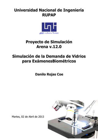 Universidad Nacional de Ingeniería
              RUPAP




           Proyecto de Simulación
                Arena v.12.0

Simulación de la Demanda de Vidrios
    para ExámenesBiométricos


                   Danilo Rojas Coe




Martes, 02 de Abril de 2013
 