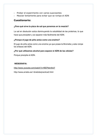 -

Probar el experimento con varios suavizantes
Mezclar lentamente para evitar que se rompa el ADN

Cuestionario:
¿Para qué sirve la pizca de sal que ponemos en la mezcla?
La sal en disolución actúa disminuyendo la solubilidad de las proteínas, lo que
hace que precipiten y se separen más fácilmente del ADN.
¿Porque el jugo de piña actúa como una enzima?
El jugo de piña actúa como una enzima ya que posee la Bromelia y esta rompe
los enlaces del ADN.
¿Por qué utilizamos alcohol para separar el ADN de las células?
Porque precipita el ADN.

WEBGRAFIA:
http://www.youtube.com/watch?v=f6EPbbntheY
http://www.arrakis.es/~ibrabida/practica2.html

 