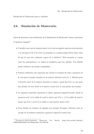 3.6. Simulaci´on de Montecarlo.
Simulaci´on de Montecarlo para n variables.
3.6. Simulaci´on de Montecarlo.
Antes de presentar el procedimiento de la Simulaci´on de Montecarlo vamos a presentar
el siguiente ejemplo14
Considere una casa de juegos(casino) en la cual un jugador apuesta sucesivamente
y la casa gana el 51 % de veces. La pregunta es ¿cu´antos juegos deben darse entes
de que la casa este realmente segura de ir adelante?. Este escenario es com´un
entre los matem´aticos y se utiliza la estad´ıstica para los c´alculos. Con Matlab
puede realizarse sin mucha complejidad.
Primero utilizamos una expresi´on que calcule el conjunto de renta o ganancia de
la casa para un juego, basados en un n´umero aleatorio entre 0 y 1. Matlab posee
la funci´on rand. Si el n´umero aleatorio es menor o igual que 0.51, la casa gana
una unidad, de otro modo si el n´umero excede 0.51 la casa pierde una unidad.
La siguiente expresi´on representa lo dicho: ganancia=sign(0.51-rand), donde la
ganancia ser´a 1 si la salida de rand es menor que 0.51 y -1 si la salida de rand es
mayor que 0.51 y ser´a 0 si la salida es exactamente igual a 0.51.
Para simular un conjunto de jugadas, por ejemplo 10 juegos, debemos crear un
arreglo de 10 n´umeros aleatorios: ganancia=sign(0.51-rand(1,10)).
14
Fernando,A.(2012),Simulaci´on Montecarlo Con Matlab, http://es.scribd.com/doc/
109921344/Simulacion-Montecarlo-Con-Matlab
82
 