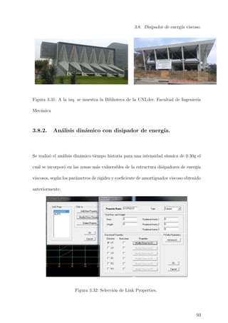 3.8. Disipador de energ´ıa viscoso.
TUBO METÁLICO DE 8.5pulgx4mm
Figura 3.31: A la izq. se muestra la Biblioteca de la UNI,der. Facultad de Ingenier´ıa
Mec´anica
3.8.2. An´alisis din´amico con disipador de energ´ıa.
Se realiz´o el an´alisis din´amico tiempo historia para una intensidad s´ısmica de 0.30g el
cual se incorpor´o en las zonas m´as vulnerables de la estructura disipadores de energ´ıa
viscosos, seg´un los par´ametros de rigidez y coeﬁciente de amortiguador viscoso obtenido
anteriormente.
Figura 3.32: Selecci´on de Link Properties.
93
 