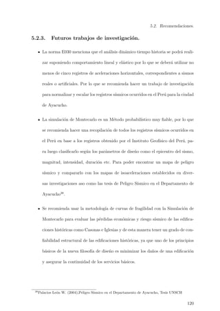 5.2. Recomendaciones.
5.2.3. Futuros trabajos de investigaci´on.
La norma E030 menciona que el an´alisis din´amico tiempo historia se podr´a reali-
zar suponiendo comportamiento lineal y el´astico por lo que se deber´a utilizar no
menos de cinco registros de aceleraciones horizontales, correspondientes a sismos
reales o artiﬁciales. Por lo que se recomienda hacer un trabajo de investigaci´on
para normalizar y escalar los registros s´ısmicos ocurridos en el Per´u para la ciudad
de Ayacucho.
La simulaci´on de Montecarlo es un M´etodo probabil´ıstico muy ﬁable, por lo que
se recomienda hacer una recopilaci´on de todos los registros s´ısmicos ocurridos en
el Per´u en base a los registros obtenido por el Instituto Geof´ısico del Per´u, pa-
ra luego clasiﬁcarlo seg´un los par´ametros de dise˜no como el epicentro del sismo,
magnitud, intensidad, duraci´on etc. Para poder encontrar un mapa de peligro
s´ısmico y compararlo con los mapas de isoaceleraciones establecidos en diver-
sas investigaciones aso como las tesis de Peligro S´ısmico en el Departamento de
Ayacucho38
.
Se recomienda usar la metodolog´ıa de curvas de fragilidad con la Simulaci´on de
Montecarlo para evaluar las p´erdidas econ´omicas y riesgo s´ısmico de las ediﬁca-
ciones hist´oricas como Casonas e Iglesias y de esta manera tener un grado de con-
ﬁabilidad estructural de las ediﬁcaciones hist´oricas, ya que uno de los principios
b´asicos de la nueva ﬁlosof´ıa de dise˜no es minimizar los da˜nos de una ediﬁcaci´on
y asegurar la continuidad de los servicios b´asicos.
38
Palacios Le´on W. (2004),Peligro S´ısmico en el Departamento de Ayacucho, Tesis UNSCH
120
 