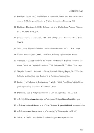 REFERENCIAS
[30] Rodriguez Ojeda(2007). Probabilidad y Estad´ıstica B´asica para Ingenieros con el
soporte de Matlab para C´alculos y Gr´aﬁcos Estad´ısticos, Ecuador,p 311.
[31] Rodriguez Henr´ıquez,F.(2007). Introducci´on a la Probabilidad Normal Gaussia-
na.,Art.CINVESTAV,p 56.
[32] Norma T´ecnica de Ediﬁcaci´on NTE−0.30 (2006) Dise˜no Sismorresistente.,RNE-
MVCS .
[33] NDS (1977). Segunda Norma de Dise˜no Sismorresistente de 1977, RNC 125p.
[34] Vicente Novo Sanjurjo (2000), Estad´ıstica Te´orica y Aplicada,Sanz Torres.
[35] Vel´asquez.V.(2006) Estimaci´on de P´erdidas por Sismo en Ediﬁcios Peruanos Me-
diante Curvas de Fragilidad Anal´ıticas. Tesis Posgrado-PUCP, Lima Per´u, 134p.
[36] Walpole, Ronald E.; Raymond H. Myers; Sharon L. Myers y Keying Ye (2007),Pro-
babilidad y Estad´ıstica para Ingenier´ıa y Ciencias,octava edici´on.
[37] Zentner I, A.Nadjarian N.Humbert and E. Viallet (2008),Probabilidad y Estad´ıstica
para Ingenier´ıa y Ciencias,Art Cient´ıﬁco China.
[38] Palacios L. (2004). Peligro S´ısmico en el Dep. de Ayacucho, Tesis UNSCH.
[39] web IGP. http://www.igp.gob.pe/bdsismos/ultimosSismosSentidos.php
[40] web. http://es.slideshare.net/Fran_73/tema-2-probabilidad-presentation
[41] web. http://www.bvsde.paho.org/bvsade/e/fulltext/uni/conf9.pdf
[42] Statistical Product and Service Solutions, http://www.spss.co.in/
125
 
