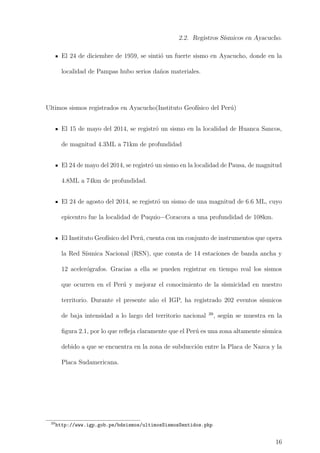 2.2. Registros S´ısmicos en Ayacucho.
El 24 de diciembre de 1959, se sinti´o un fuerte sismo en Ayacucho, donde en la
localidad de Pampas hubo serios da˜nos materiales.
Ultimos sismos registrados en Ayacucho(Instituto Geof´ısico del Per´u)
El 15 de mayo del 2014, se registr´o un sismo en la localidad de Huanca Sancos,
de magnitud 4.3ML a 71km de profundidad
El 24 de mayo del 2014, se registr´o un sismo en la localidad de Pausa, de magnitud
4.8ML a 74km de profundidad.
El 24 de agosto del 2014, se registr´o un sismo de una magnitud de 6.6 ML, cuyo
epicentro fue la localidad de Puquio−Coracora a una profundidad de 108km.
El Instituto Geof´ısico del Per´u, cuenta con un conjunto de instrumentos que opera
la Red S´ısmica Nacional (RSN), que consta de 14 estaciones de banda ancha y
12 aceler´ografos. Gracias a ella se pueden registrar en tiempo real los sismos
que ocurren en el Per´u y mejorar el conocimiento de la sismicidad en nuestro
territorio. Durante el presente a˜no el IGP, ha registrado 202 eventos s´ısmicos
de baja intensidad a lo largo del territorio nacional 39
, seg´un se muestra en la
ﬁgura 2.1, por lo que reﬂeja claramente que el Per´u es una zona altamente s´ısmica
debido a que se encuentra en la zona de subducci´on entre la Placa de Nazca y la
Placa Sudamericana.
39
http://www.igp.gob.pe/bdsismos/ultimosSismosSentidos.php
16
 