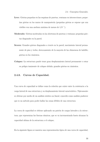 2.4. Conceptos Generales.
Leve: Grietas peque˜nas en las esquinas de puertas, ventanas en intersecciones; peque-
˜nas grietas en los muros de mamposter´ıa (peque˜nas grietas se supone que son
visibles con una anchura m´axima de menos de 1/8´´).
Moderado: Grietas moderadas en las aberturas de puertas y ventanas; peque˜nas grie-
tas diagonales en la pared.
Severo: Grandes grietas diagonales a trav´es en la pared; movimiento lateral perma-
nente de piso y techo; derrocamiento de la mayor´ıa de las chimeneas de ladrillo;
grietas en los cimientos.
Colapso: La estructura puede tener gran desplazamiento lateral permanente o estar
en peligro inminente de colapso debido; grandes grietas en cimientos.
2.4.8. Curvas de Capacidad.
Una curva de capacidad se deﬁne como la relaci´on que existe entre la resistencia a la
carga lateral de una estructura y su desplazamiento lateral caracter´ıstico. T´ıpicamente
se obtiene por medio de un an´alisis est´atico no lineal, conocido como an´alisis pushover
que es un m´etodo para poder hallar las zonas d´ebiles de una estructura
La curva de capacidad se obtiene aplicando un patr´on de cargas laterales a la estruc-
tura, que representan las fuerzas s´ısmicas, que se va incrementando hasta alcanzar la
capacidad ultima de la estructura o el colapso.
En la siguiente ﬁgura se muestra una representaci´on t´ıpica de una curva de capacidad,
30
 