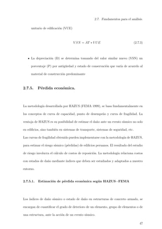 2.7. Fundamentos para el an´alisis.
unitario de ediﬁcaci´on (VUE)
V SN = AT ∗ V UE (2.7.3)
La depreciaci´on (D) se determina tomando del valor similar nuevo (VSN) un
porcentaje (P) por antig¨uedad y estado de conservaci´on que var´ıa de acuerdo al
material de construcci´on predominante
2.7.5. P´erdida econ´omica.
La metodolog´ıa desarrollada por HAZUS (FEMA 1999), se basa fundamentalmente en
los conceptos de curva de capacidad, punto de desempe˜no y curva de fragilidad. La
ventaja de HAZUS es su posibilidad de estimar el da˜no ante un evento s´ısmico no solo
en ediﬁcios, sino tambi´en en sistemas de transporte, sistemas de seguridad, etc.
Las curvas de fragilidad obtenido pueden implementarse con la metodolog´ıa de HAZUS,
para estimar el riesgo s´ısmico (p´erdidas) de ediﬁcios peruanos. El resultado del estudio
de riesgo involucra el c´alculo de costos de reposici´on. La metodolog´ıa relaciona costos
con estados de da˜no mediante ´ındices que deben ser estudiados y adaptados a nuestro
entorno.
2.7.5.1. Estimaci´on de p´erdida econ´omica seg´un HAZUS−FEMA
Los ´ındices de da˜no s´ısmico o estado de da˜no en estructuras de concreto armado, se
encargan de cuantiﬁcar el grado de deterioro de un elemento, grupo de elementos o de
una estructura, ante la acci´on de un evento s´ısmico.
47
 