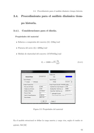 3.4. Procedimiento para el an´alisis din´amico tiempo historia.
3.4. Procedimiento para el an´alisis din´amico tiem-
po historia.
3.4.1. Consideraciones para el dise˜no.
Propiedades del material
Esfuerzo a compresi´on del concreto (fc): 210kg/cm2
Fluencia del acero (fy): 4200kg/cm2
M´odulo de elasticidad del concreto: 217370.65kg/cm2
Ec = 15000 ∗
√
Fc
kg
cm2
(3.4.1)
Figura 3.5: Propiedades del material
En el modelo estructural se deﬁne la carga muerta y carga viva, seg´un el cuadro si-
guiente, Ref.[32]
64
 