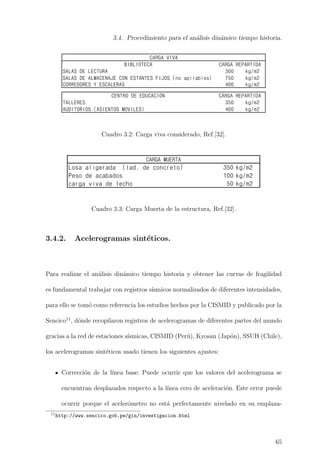 3.4. Procedimiento para el an´alisis din´amico tiempo historia.
250 kg/m2
350 kg/m2
400 kg/m2
CARGA REPARTIDA
300 kg/m2
SALAS DE ALMACENAJE CON ESTANTES FIJOS (no apilables) 750 kg/m2
400 kg/m2
350 kg/m2
400 kg/m2
BIBLIOTECA CARGA REPARTIDA
SALAS DE LECTURA
CORREDORES Y ESCALERAS
CARGA REPARTIDA
CARGA VIVA
CENTRO DE EDUCACION
TALLERES
AUDITORIOS (ASIENTOS MOVILES)
Cuadro 3.2: Carga viva considerado, Ref.[32].
Losa aligerada (lad. de concreto) 350 kg/m2
Peso de acabados 100 kg/m2
carga viva de techo 50 kg/m2
CARGA MUERTA
Cuadro 3.3: Carga Muerta de la estructura, Ref.[32].
3.4.2. Acelerogramas sint´eticos.
Para realizar el an´alisis din´amico tiempo historia y obtener las curvas de fragilidad
es fundamental trabajar con registros s´ısmicos normalizados de diferentes intensidades,
para ello se tom´o como referencia los estudios hechos por la CISMID y publicado por la
Sencico11
, d´onde recopilaron registros de acelerogramas de diferentes partes del mundo
gracias a la red de estaciones s´ısmicas, CISMID (Per´u), Kyosan (Jap´on), SSUH (Chile),
los acelerogramas sint´eticos usado tienen los siguientes ajustes:
Correcci´on de la l´ınea base: Puede ocurrir que los valores del acelerograma se
encuentran desplazados respecto a la l´ınea cero de aceleraci´on. Este error puede
ocurrir porque el aceler´ometro no est´a perfectamente nivelado en su emplaza-
11
http://www.sencico.gob.pe/gin/investigacion.html
65
 