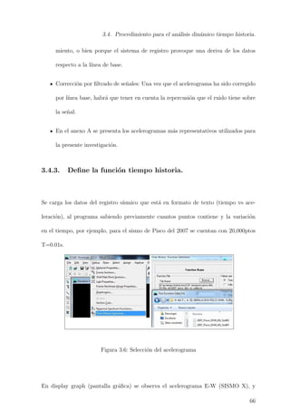 3.4. Procedimiento para el an´alisis din´amico tiempo historia.
miento, o bien porque el sistema de registro provoque una deriva de los datos
respecto a la l´ınea de base.
Correcci´on por ﬁltrado de se˜nales: Una vez que el acelerograma ha sido corregido
por l´ınea base, habr´a que tener en cuenta la repercusi´on que el ruido tiene sobre
la se˜nal.
En el anexo A se presenta los acelerogramas m´as representativos utilizados para
la presente investigaci´on.
3.4.3. Deﬁne la funci´on tiempo historia.
Se carga los datos del registro s´ısmico que est´a en formato de texto (tiempo vs ace-
leraci´on), al programa sabiendo previamente cuantos puntos contiene y la variaci´on
en el tiempo, por ejemplo, para el sismo de Pisco del 2007 se cuentan con 20,000ptos
T=0.01s.
Figura 3.6: Selecci´on del acelerograma
En display graph (pantalla gr´aﬁca) se observa el acelerograma E-W (SISMO X), y
66
 